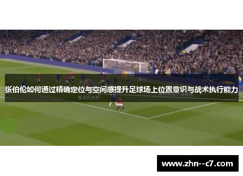 张伯伦如何通过精确定位与空间感提升足球场上位置意识与战术执行能力 张伯伦如何通过精确定位与空间感提升足球场上位置意识与战术执行能力
