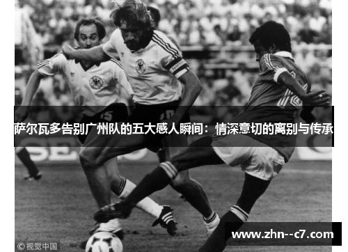 萨尔瓦多告别广州队的五大感人瞬间:情深意切的离别与传承 萨尔瓦多告别广州队的五大感人瞬间:情深意切的离别与传承
