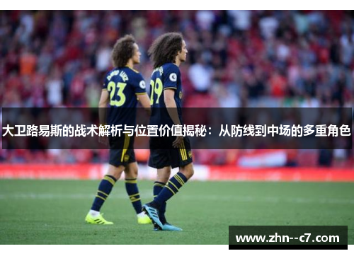大卫路易斯的战术解析与位置价值揭秘：从防线到中场的多重角色