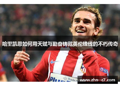 哈里凯恩如何用天赋与勤奋铸就英伦锋线的不朽传奇