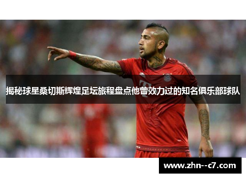 揭秘球星桑切斯辉煌足坛旅程盘点他曾效力过的知名俱乐部球队