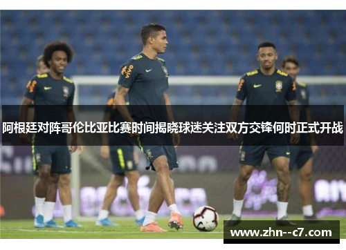 阿根廷对阵哥伦比亚比赛时间揭晓球迷关注双方交锋何时正式开战