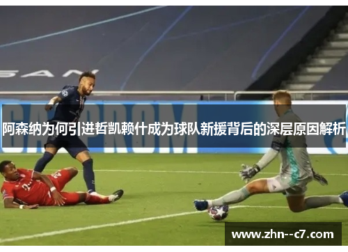 阿森纳为何引进哲凯赖什成为球队新援背后的深层原因解析