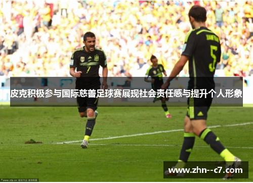 皮克积极参与国际慈善足球赛展现社会责任感与提升个人形象