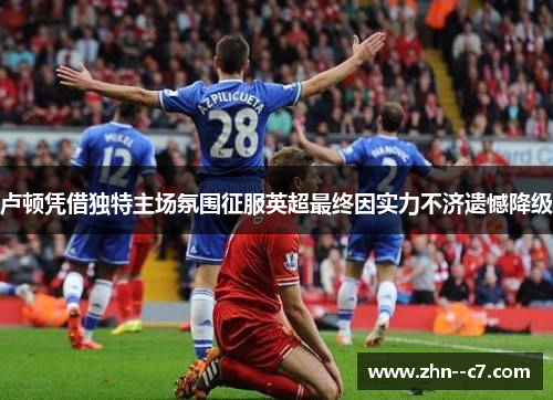 卢顿凭借独特主场氛围征服英超最终因实力不济遗憾降级 卢顿凭借独特主场氛围征服英超最终因实力不济遗憾降级