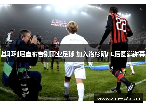 基耶利尼宣布告别职业足球 加入洛杉矶FC后圆满谢幕