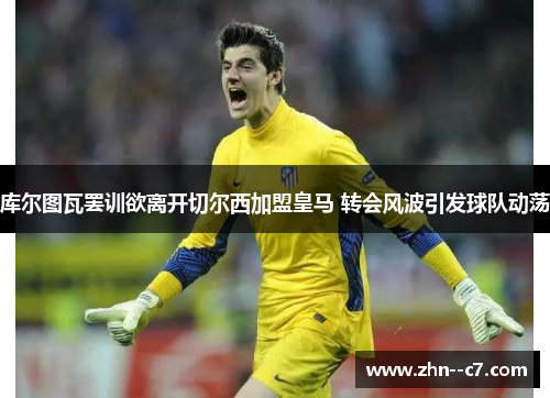 库尔图瓦罢训欲离开切尔西加盟皇马 转会风波引发球队动荡