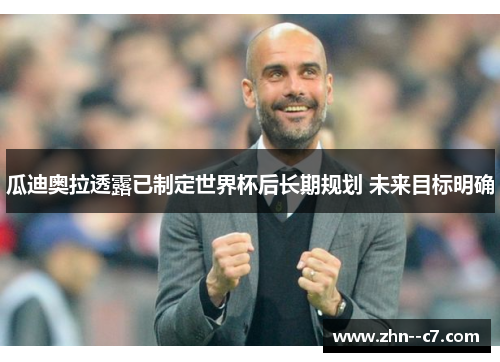 瓜迪奥拉透露已制定世界杯后长期规划 未来目标明确