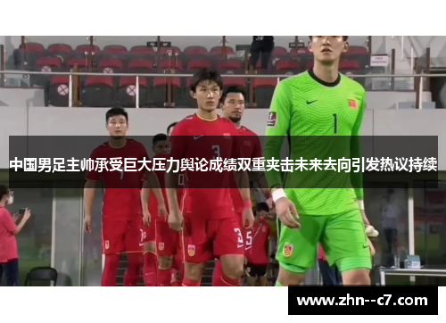 中国男足主帅承受巨大压力舆论成绩双重夹击未来去向引发热议持续